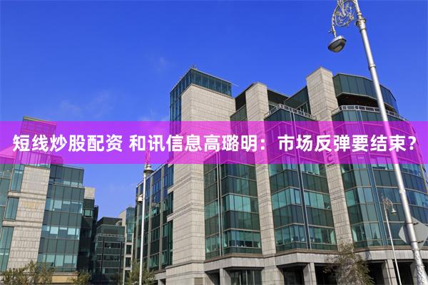 短线炒股配资 和讯信息高璐明：市场反弹要结束？