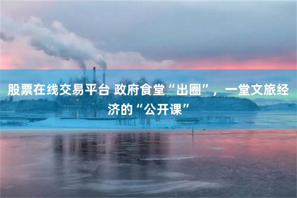 股票在线交易平台 政府食堂“出圈”，一堂文旅经济的“公开课”