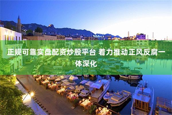 正规可靠实盘配资炒股平台 着力推动正风反腐一体深化