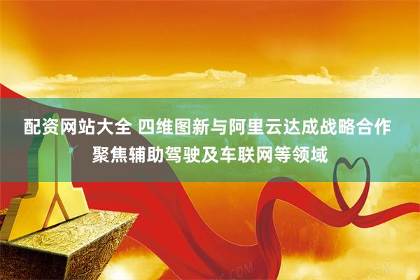 配资网站大全 四维图新与阿里云达成战略合作 聚焦辅助驾驶及车联网等领域