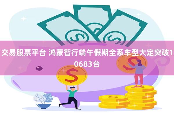 交易股票平台 鸿蒙智行端午假期全系车型大定突破10683台