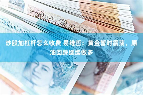 炒股加杠杆怎么收费 易维哲：黄金暂时震荡，原油回踩继续做多