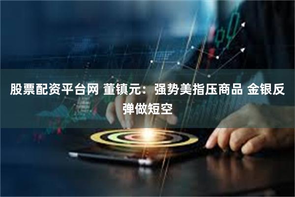 股票配资平台网 董镇元：强势美指压商品 金银反弹做短空