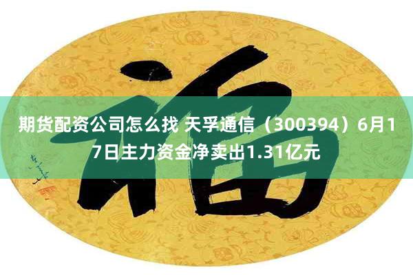 期货配资公司怎么找 天孚通信（300394）6月17日主力资金净卖出1.31亿元