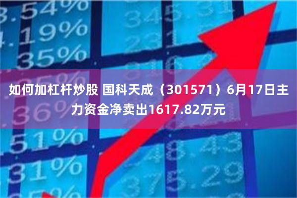 如何加杠杆炒股 国科天成（301571）6月17日主力资金净卖出1617.82万元