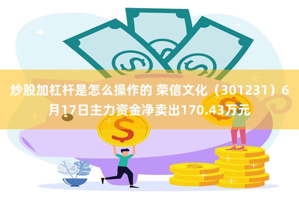 炒股加杠杆是怎么操作的 荣信文化（301231）6月17日主力资金净卖出170.43万元