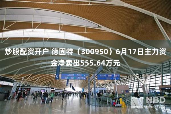 炒股配资开户 德固特（300950）6月17日主力资金净卖出555.64万元