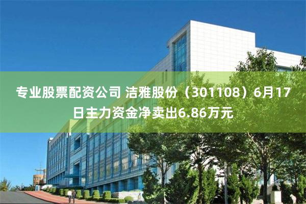 专业股票配资公司 洁雅股份（301108）6月17日主力资金净卖出6.86万元