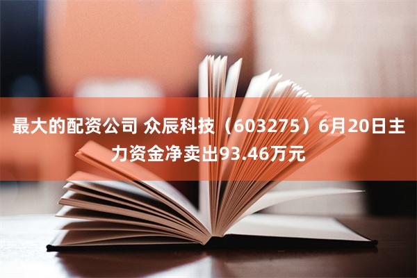 最大的配资公司 众辰科技（603275）6月20日主力资金净卖出93.46万元