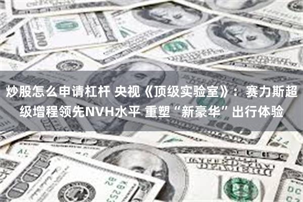 炒股怎么申请杠杆 央视《顶级实验室》：赛力斯超级增程领先NVH水平 重塑“新豪华”出行体验
