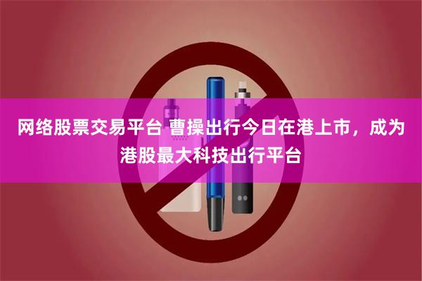 网络股票交易平台 曹操出行今日在港上市，成为港股最大科技出行平台