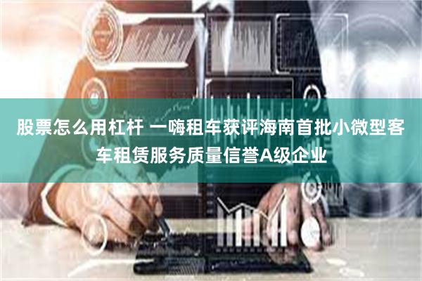 股票怎么用杠杆 一嗨租车获评海南首批小微型客车租赁服务质量信誉A级企业
