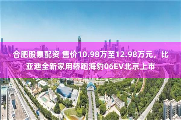 合肥股票配资 售价10.98万至12.98万元，比亚迪全新家用轿跑海豹06EV北京上市