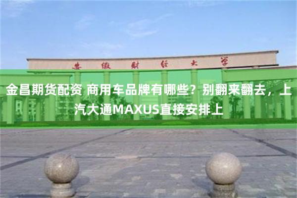 金昌期货配资 商用车品牌有哪些？别翻来翻去，上汽大通MAXUS直接安排上