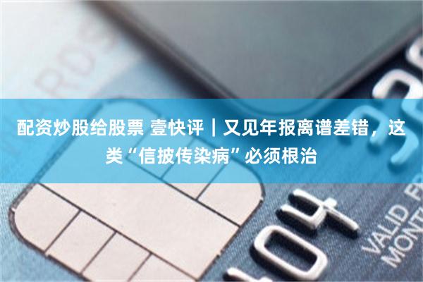 配资炒股给股票 壹快评｜又见年报离谱差错，这类“信披传染病”必须根治