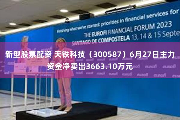 新型股票配资 天铁科技（300587）6月27日主力资金净卖出3663.10万元