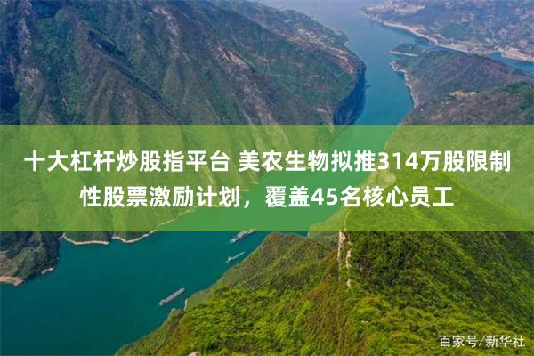 十大杠杆炒股指平台 美农生物拟推314万股限制性股票激励计划，覆盖45名核心员工