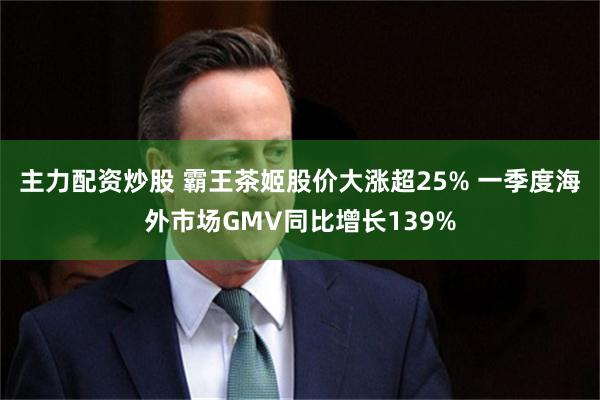 主力配资炒股 霸王茶姬股价大涨超25% 一季度海外市场GMV同比增长139%