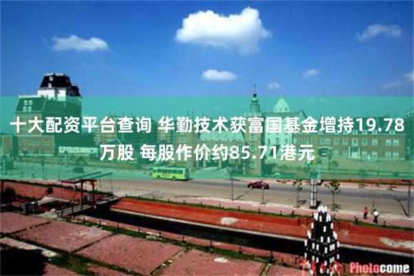 十大配资平台查询 华勤技术获富国基金增持19.78万股 每股作价约85.71港元