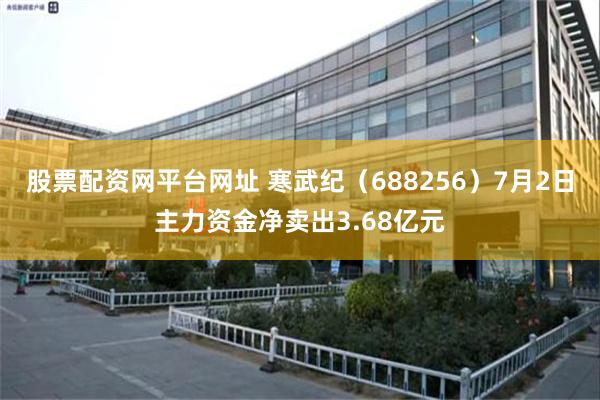 股票配资网平台网址 寒武纪（688256）7月2日主力资金净卖出3.68亿元