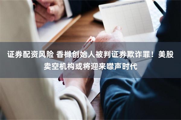 证券配资风险 香橼创始人被判证券欺诈罪!美股卖空机构或将迎来噤声时代