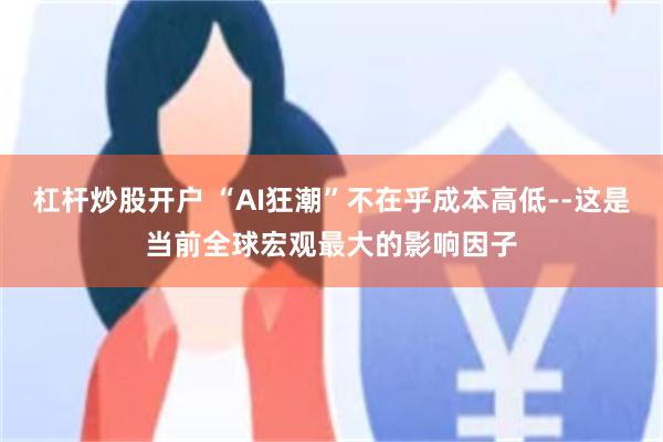 杠杆炒股开户 “AI狂潮”不在乎成本高低--这是当前全球宏观最大的影响因子