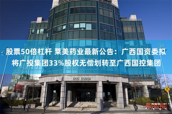 股票50倍杠杆 莱美药业最新公告：广西国资委拟将广投集团33%股权无偿划转至广西国控集团