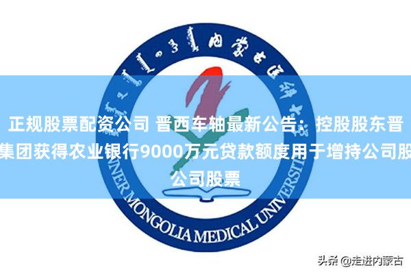 正规股票配资公司 晋西车轴最新公告：控股股东晋西集团获得农业银行9000万元贷款额度用于增持公司股票