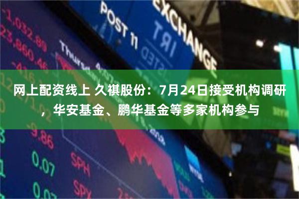 网上配资线上 久祺股份：7月24日接受机构调研，华安基金、鹏华基金等多家机构参与