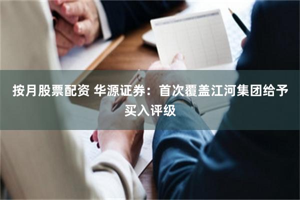 按月股票配资 华源证券：首次覆盖江河集团给予买入评级