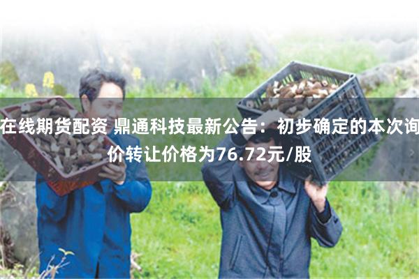 在线期货配资 鼎通科技最新公告：初步确定的本次询价转让价格为76.72元/股