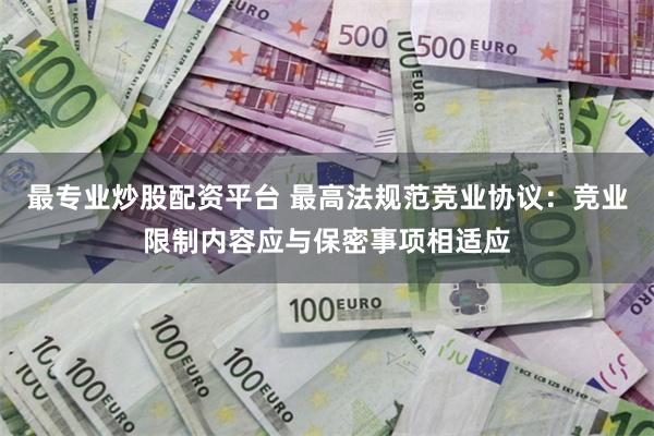 最专业炒股配资平台 最高法规范竞业协议：竞业限制内容应与保密事项相适应