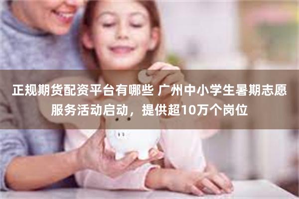 正规期货配资平台有哪些 广州中小学生暑期志愿服务活动启动,提供超10万个岗位