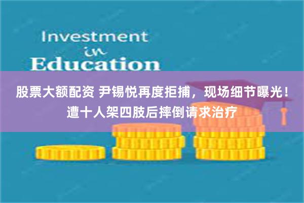 股票大额配资 尹锡悦再度拒捕，现场细节曝光！遭十人架四肢后摔倒请求治疗