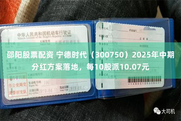 邵阳股票配资 宁德时代（300750）2025年中期分红方案落地，每10股派10.07元