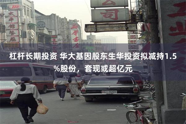 杠杆长期投资 华大基因股东生华投资拟减持1.5%股份，套现或超亿元