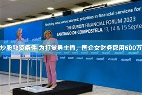炒股融资条件 为打赏男主播，国企女财务挪用600万