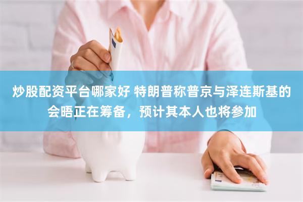 炒股配资平台哪家好 特朗普称普京与泽连斯基的会晤正在筹备,预计其本人也将参加