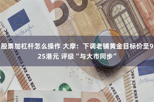 股票加杠杆怎么操作 大摩：下调老铺黄金目标价至925港元 评级“与大市同步”