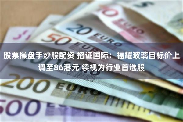 股票操盘手炒股配资 招证国际：福耀玻璃目标价上调至86港元 续视为行业首选股