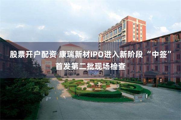股票开户配资 康瑞新材IPO进入新阶段 “中签”首发第二批现场检查