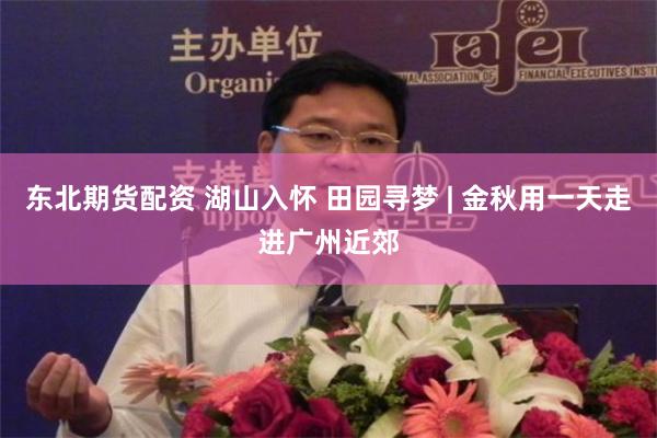 东北期货配资 湖山入怀 田园寻梦 | 金秋用一天走进广州近郊