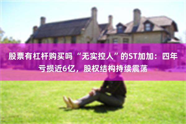 股票有杠杆购买吗 “无实控人”的ST加加:四年亏损近6亿,股权结构持续震荡