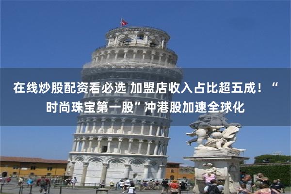 在线炒股配资看必选 加盟店收入占比超五成!“时尚珠宝第一股”冲港股加速全球化