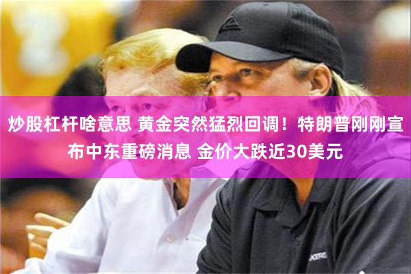 炒股杠杆啥意思 黄金突然猛烈回调！特朗普刚刚宣布中东重磅消息 金价大跌近30美元