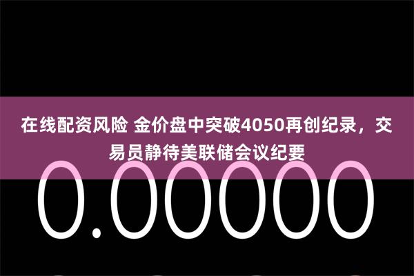 在线配资风险 金价盘中突破4050再创纪录，交易员静待美联储会议纪要