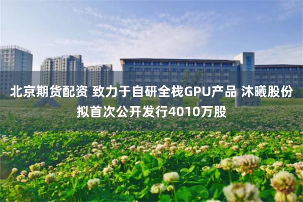 北京期货配资 致力于自研全栈GPU产品 沐曦股份拟首次公开发行4010万股