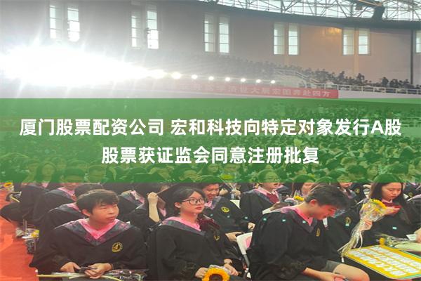 厦门股票配资公司 宏和科技向特定对象发行A股股票获证监会同意注册批复
