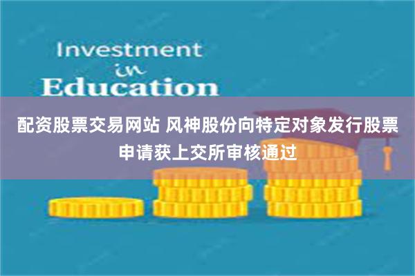 配资股票交易网站 风神股份向特定对象发行股票申请获上交所审核通过