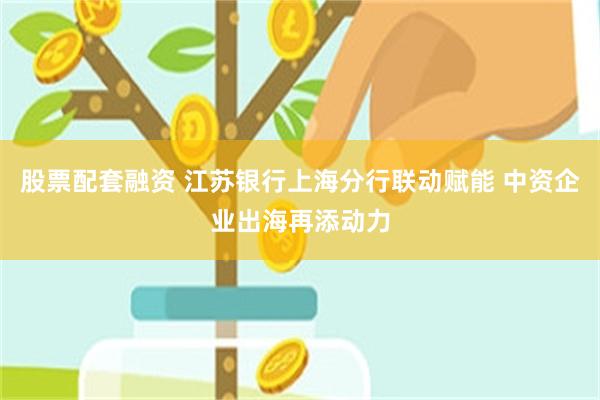 股票配套融资 江苏银行上海分行联动赋能 中资企业出海再添动力
